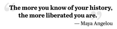 The more you know of your history, the more liberated you are.  - Maya Angelou